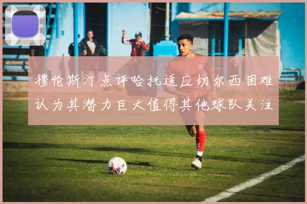 穆伦斯汀点评哈托适应切尔西困难认为其潜力巨大值得其他球队关注