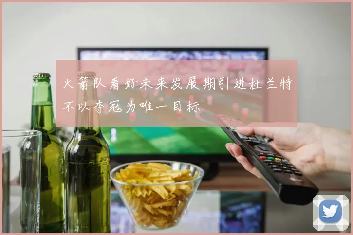 火箭队看好未来发展期引进杜兰特不以夺冠为唯一目标