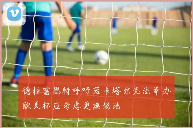 德拉富恩特呼吁若卡塔尔无法举办欧美杯应考虑更换场地