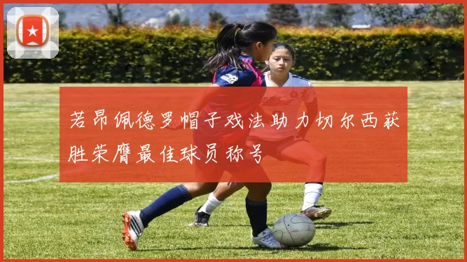 若昂佩德罗帽子戏法助力切尔西获胜荣膺最佳球员称号