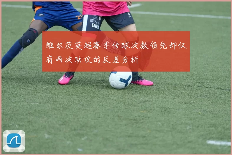 维尔茨英超赛季传球次数领先却仅有两次助攻的反差分析
