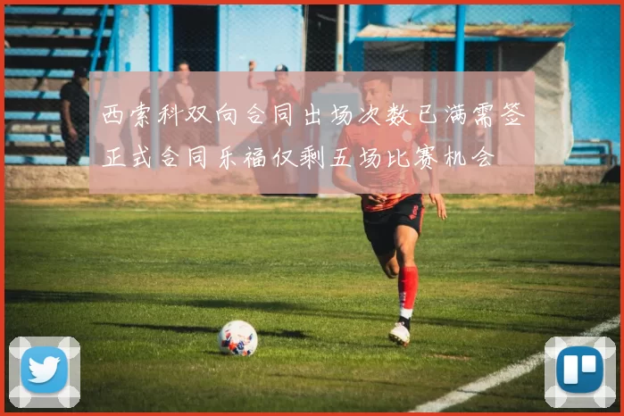西索科双向合同出场次数已满需签正式合同乐福仅剩五场比赛机会