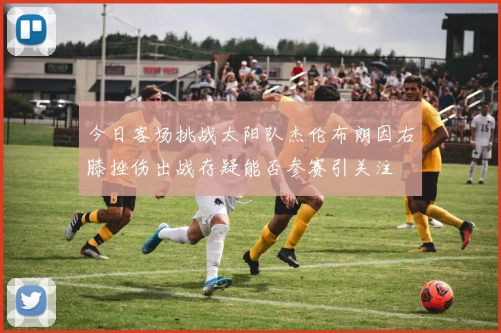 今日客场挑战太阳队杰伦布朗因右膝挫伤出战存疑能否参赛引关注