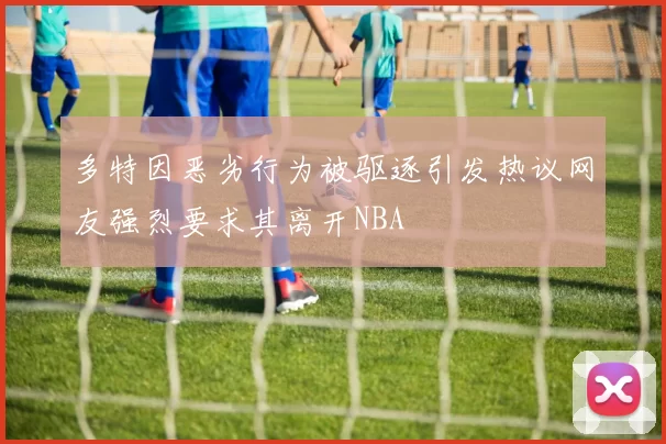 多特因恶劣行为被驱逐引发热议网友强烈要求其离开NBA