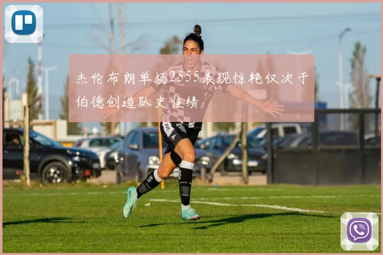 杰伦布朗单场2555表现惊艳仅次于伯德创造队史佳绩