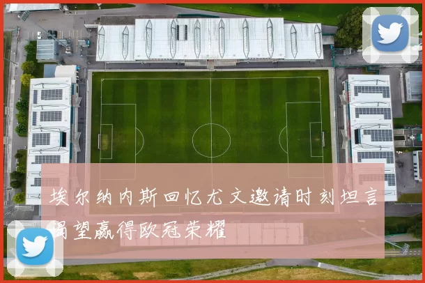 埃尔纳内斯回忆尤文邀请时刻坦言渴望赢得欧冠荣耀