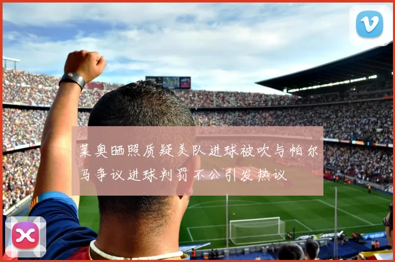 莱奥晒照质疑美队进球被吹与帕尔马争议进球判罚不公引发热议