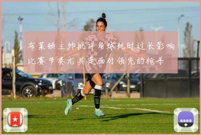 布莱顿主帅批评角球耗时过长影响比赛节奏尤其是面对领先的枪手