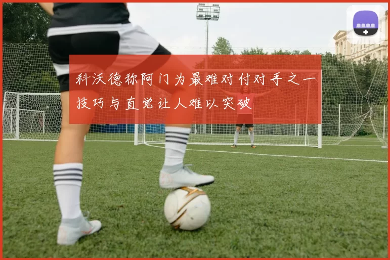 科沃德称阿门为最难对付对手之一技巧与直觉让人难以突破