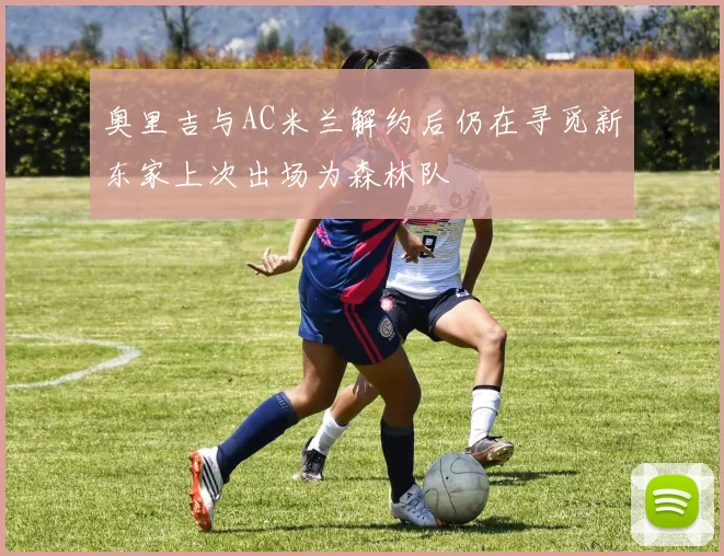 奥里吉与AC米兰解约后仍在寻觅新东家上次出场为森林队