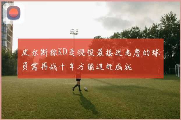 皮尔斯称KD是现役最接近老詹的球员需再战十年方能追赶成就