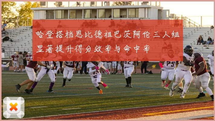 哈登搭档恩比德祖巴茨阿伦三人组显著提升得分效率与命中率