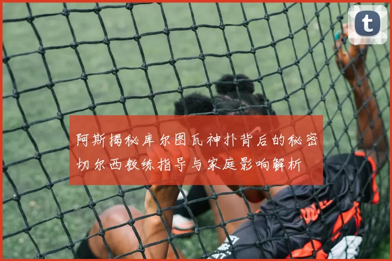 阿斯揭秘库尔图瓦神扑背后的秘密切尔西教练指导与家庭影响解析
