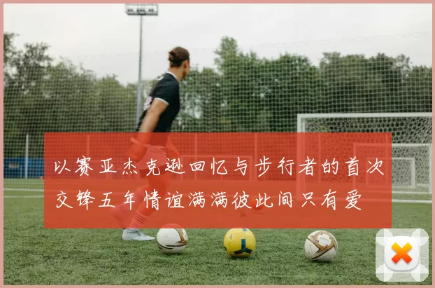 以赛亚杰克逊回忆与步行者的首次交锋五年情谊满满彼此间只有爱
