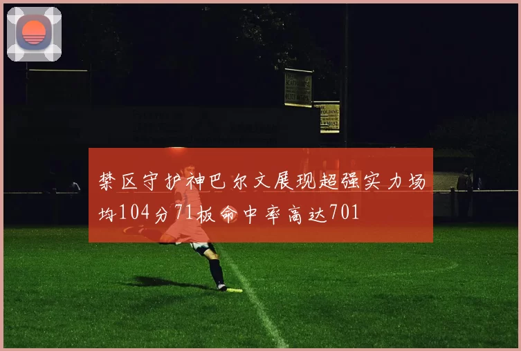 禁区守护神巴尔文展现超强实力场均104分71板命中率高达701