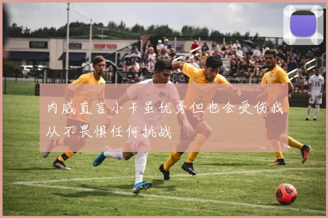 内威直言小卡虽优秀但也会受伤我从不畏惧任何挑战