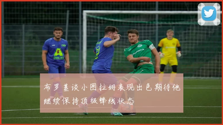 布罗基谈小图拉姆表现出色期待他继续保持顶级锋线状态