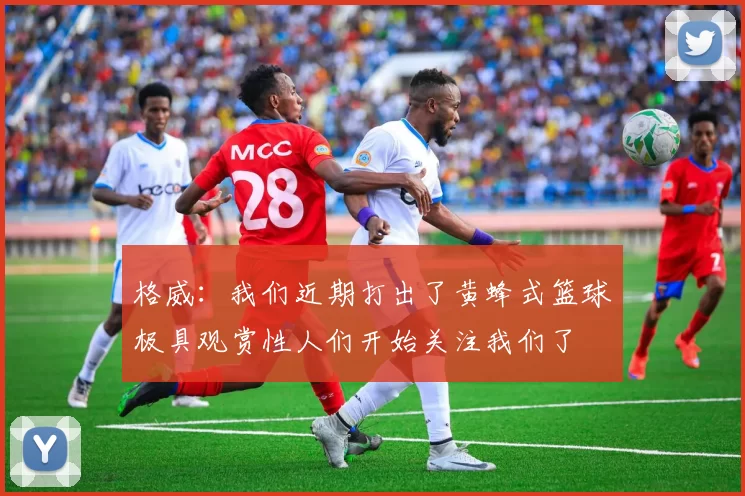 格威：我们近期打出了黄蜂式篮球极具观赏性人们开始关注我们了