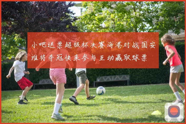 小吧送票超级杯决赛海港对战国安谁将夺冠快来参与互动赢取球票
