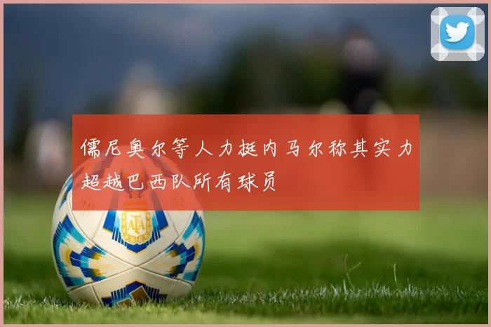 儒尼奥尔等人力挺内马尔称其实力超越巴西队所有球员