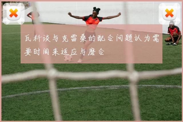 瓦科谈与克雷桑的配合问题认为需要时间来适应与磨合