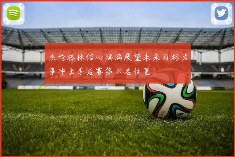 杰伦格林信心满满展望未来目标力争冲击季后赛第六名位置
