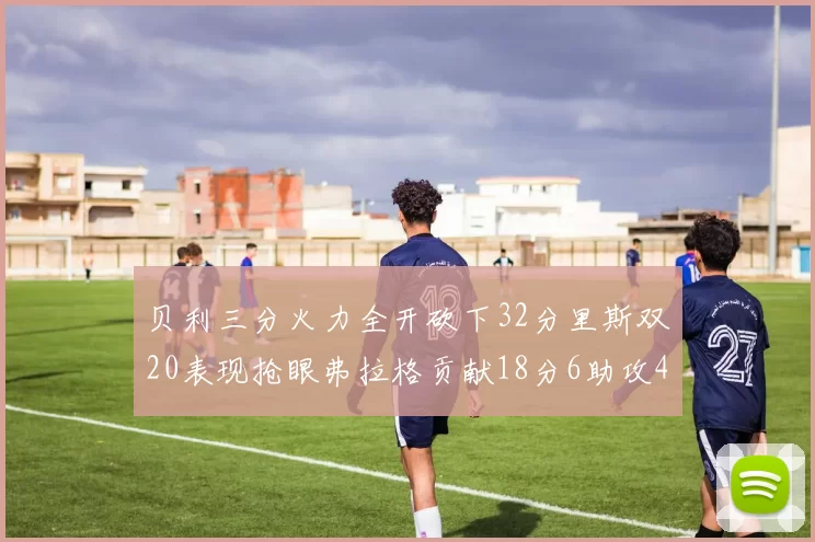 贝利三分火力全开砍下32分里斯双20表现抢眼弗拉格贡献18分6助攻4盖帽