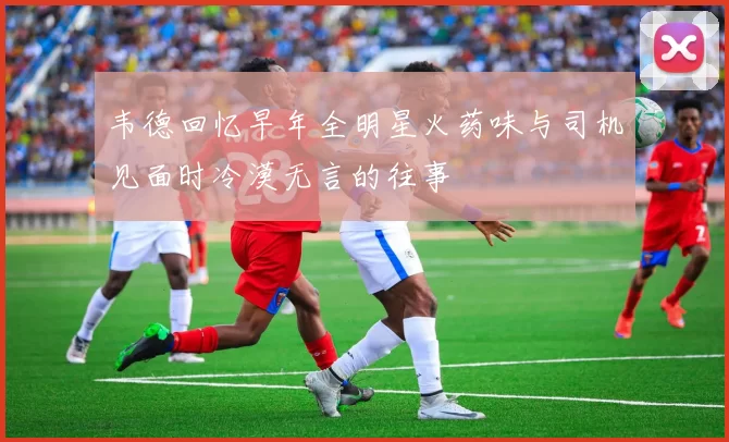 韦德回忆早年全明星火药味与司机见面时冷漠无言的往事