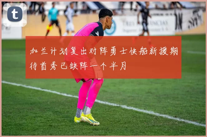 加兰计划复出对阵勇士快船新援期待首秀已缺阵一个半月