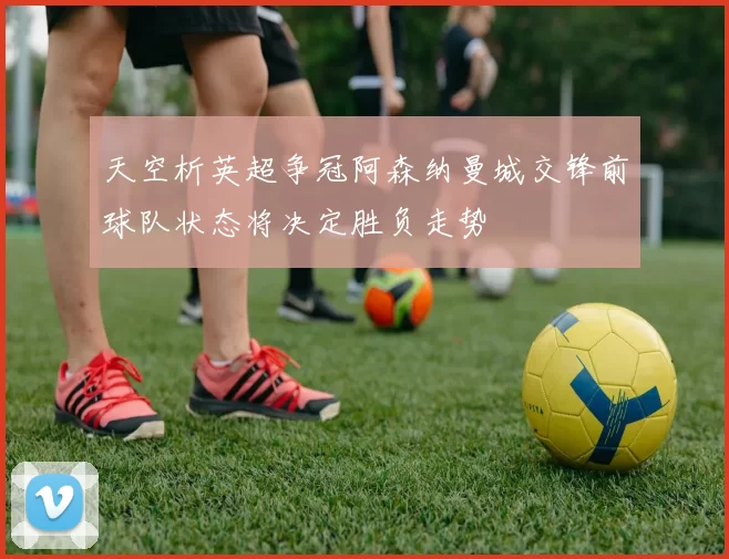 天空析英超争冠阿森纳曼城交锋前球队状态将决定胜负走势