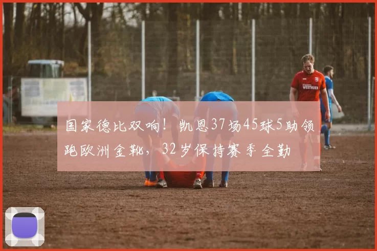 国家德比双响！凯恩37场45球5助领跑欧洲金靴，32岁保持赛季全勤