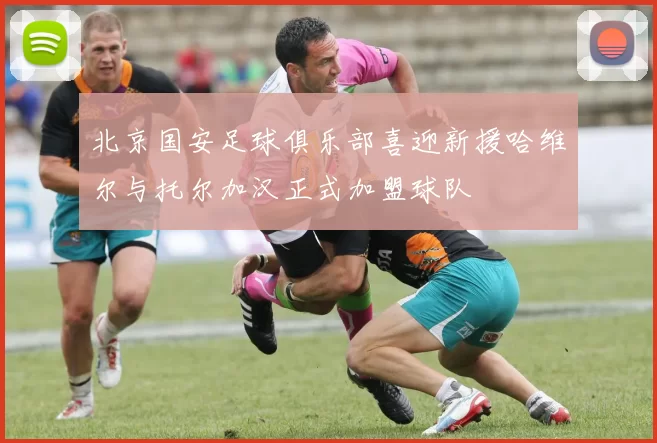 北京国安足球俱乐部喜迎新援哈维尔与托尔加汉正式加盟球队